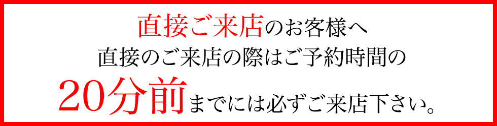 直接ご来店のお客様へ直接のご来店の際はご予約時間の20分前までには必ずご来店下さい。